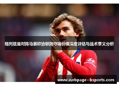 格列兹曼对阵马赛欧协联防守端价值深度评估与战术意义分析 格列兹曼对阵马赛欧协联防守端价值深度评估与战术意义分析